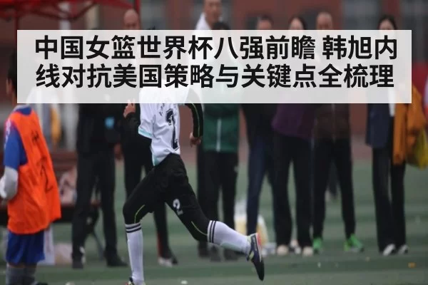 中国女篮世界杯八强前瞻 韩旭内线对抗美国策略与关键点全梳理
